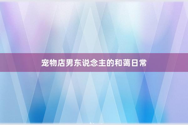 宠物店男东说念主的和蔼日常